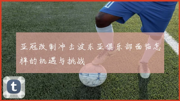 亚冠改制冲击波东亚俱乐部面临怎样的机遇与挑战