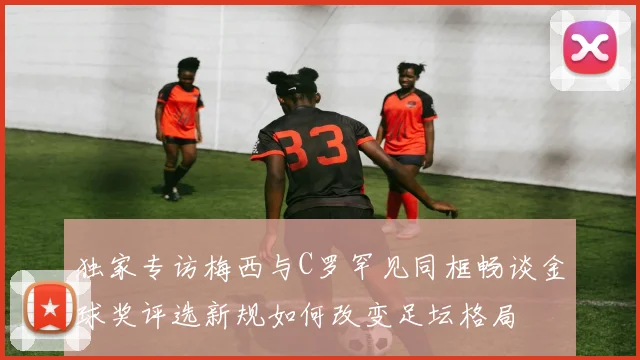 独家专访梅西与C罗罕见同框畅谈金球奖评选新规如何改变足坛格局